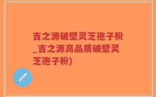 吉之源破壁灵芝孢子粉_吉之源高品质破壁灵芝孢子粉)
