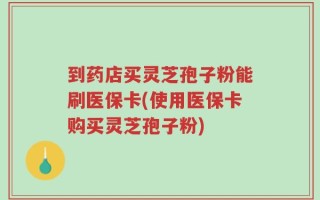到药店买灵芝孢子粉能刷医保卡(使用医保卡购买灵芝孢子粉)