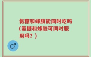 氨糖和蜂胶能同时吃吗(氨糖和蜂胶可同时服用吗？)