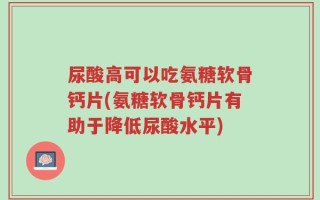 尿酸高可以吃氨糖软骨钙片(氨糖软骨钙片有助于降低尿酸水平)