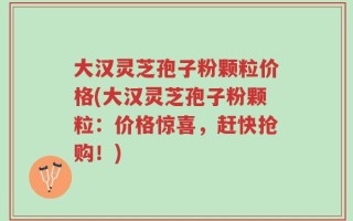 大汉灵芝孢子粉颗粒价格(大汉灵芝孢子粉颗粒：价格惊喜，赶快抢购！)
