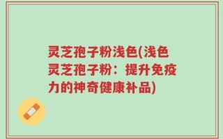 灵芝孢子粉浅色(浅色灵芝孢子粉：提升免疫力的神奇健康补品)