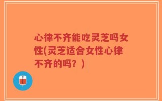 心律不齐能吃灵芝吗女性(灵芝适合女性心律不齐的吗？)