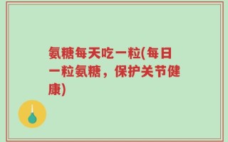 氨糖每天吃一粒(每日一粒氨糖，保护关节健康)