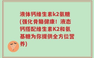 液体钙维生素k2氨糖(强化骨骼健康！液态钙搭配维生素K2和氨基糖为你提供全方位营养)