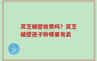 灵芝破壁收费吗？灵芝破壁孢子粉哪里有卖