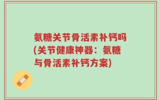 氨糖关节骨活素补钙吗(关节健康神器：氨糖与骨活素补钙方案)