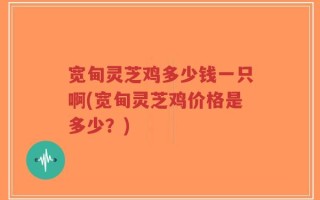 宽甸灵芝鸡多少钱一只啊(宽甸灵芝鸡价格是多少？)