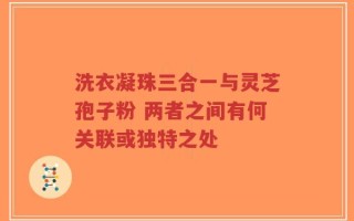 洗衣凝珠三合一与灵芝孢子粉 两者之间有何关联或独特之处
