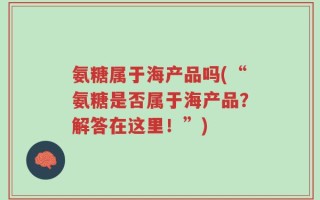 氨糖属于海产品吗(“氨糖是否属于海产品？解答在这里！”)