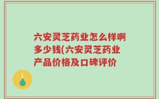 六安灵芝药业怎么样啊多少钱(六安灵芝药业产品价格及口碑评价