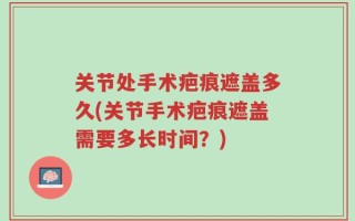 关节处手术疤痕遮盖多久(关节手术疤痕遮盖需要多长时间？)