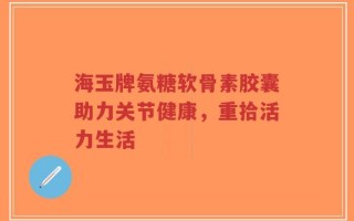海玉牌氨糖软骨素胶囊助力关节健康，重拾活力生活