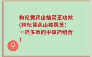 枸杞黄芪山楂灵芝功效(枸杞黄芪山楂灵芝：一药多效的中草药组合)