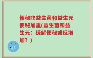 便秘吃益生菌和益生元便秘加重(益生菌和益生元：缓解便秘或反增加？)