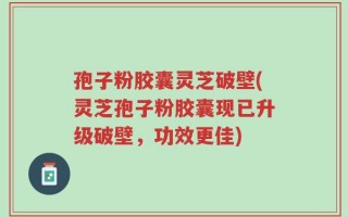 孢子粉胶囊灵芝破壁(灵芝孢子粉胶囊现已升级破壁，功效更佳)