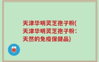天津华明灵芝孢子粉(天津华明灵芝孢子粉：天然的免疫保健品)