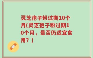 灵芝孢子粉过期10个月(灵芝孢子粉过期10个月，是否仍适宜食用？)