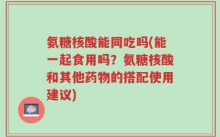 氨糖核酸能同吃吗(能一起食用吗？氨糖核酸和其他药物的搭配使用建议)