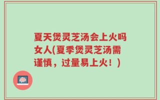 夏天煲灵芝汤会上火吗女人(夏季煲灵芝汤需谨慎，过量易上火！)