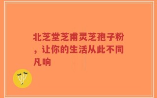 北芝堂芝甫灵芝孢子粉，让你的生活从此不同凡响