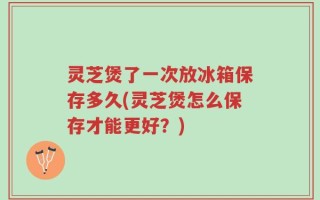 灵芝煲了一次放冰箱保存多久(灵芝煲怎么保存才能更好？)