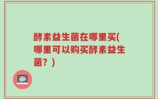 酵素益生菌在哪里买(哪里可以购买酵素益生菌？)