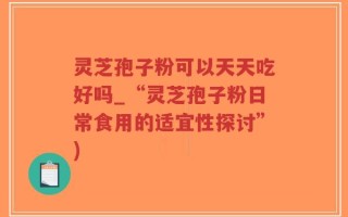 灵芝孢子粉可以天天吃好吗_“灵芝孢子粉日常食用的适宜性探讨”)