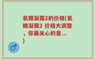 氨糖凝露2的价格(氨糖凝露2 价格大调整，你最关心的是...)
