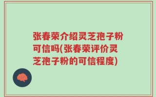 张春荣介绍灵芝孢子粉可信吗(张春荣评价灵芝孢子粉的可信程度)