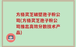 方格灵芝破壁孢子粉公司(方格灵芝孢子粉公司推出高效分散技术产品)