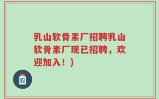 乳山软骨素厂招聘乳山软骨素厂现已招聘，欢迎加入！)