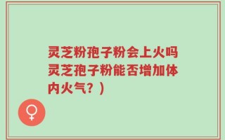 灵芝粉孢子粉会上火吗灵芝孢子粉能否增加体内火气？)
