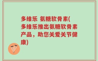 多维乐 氨糖软骨素(多维乐推出氨糖软骨素产品，助您关爱关节健康)
