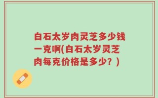 白石太岁肉灵芝多少钱一克啊(白石太岁灵芝肉每克价格是多少？)
