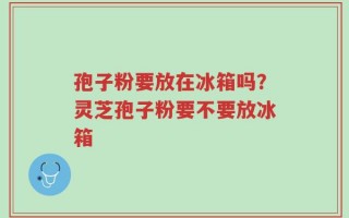 孢子粉要放在冰箱吗？灵芝孢子粉要不要放冰箱