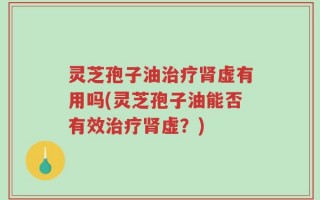 灵芝孢子油治疗肾虚有用吗(灵芝孢子油能否有效治疗肾虚？)