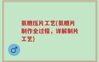 氨糖压片工艺(氨糖片制作全过程，详解制片工艺)