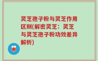灵芝孢子粉与灵芝作用区别(解密灵芝：灵芝与灵芝孢子粉功效差异解析)
