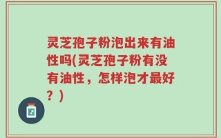 灵芝孢子粉泡出来有油性吗(灵芝孢子粉有没有油性，怎样泡才最好？)