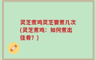 灵芝煮鸡灵芝要煮几次(灵芝煮鸡：如何煮出佳肴？)