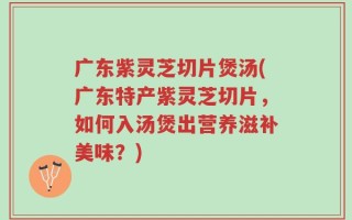广东紫灵芝切片煲汤(广东特产紫灵芝切片，如何入汤煲出营养滋补美味？)