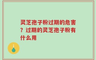 灵芝孢子粉过期的危害？过期的灵芝孢子粉有什么用