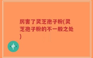 厉害了灵芝孢子粉(灵芝孢子粉的不一般之处)