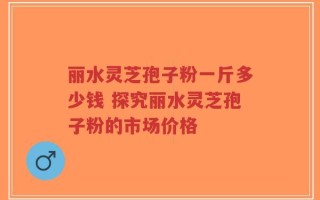 丽水灵芝孢子粉一斤多少钱 探究丽水灵芝孢子粉的市场价格