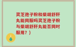 灵芝孢子粉和柴胡舒肝丸能同服吗灵芝孢子粉与柴胡舒肝丸能否同时服用？)