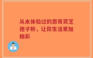 从未体验过的恩哥灵芝孢子粉，让你生活更加精彩