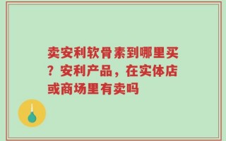 卖安利软骨素到哪里买？安利产品，在实体店或商场里有卖吗