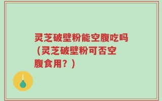 灵芝破壁粉能空腹吃吗 (灵芝破壁粉可否空腹食用？)