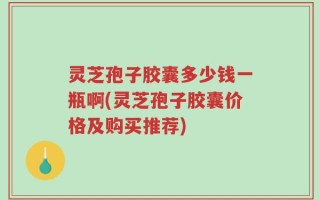 灵芝孢子胶囊多少钱一瓶啊(灵芝孢子胶囊价格及购买推荐)
